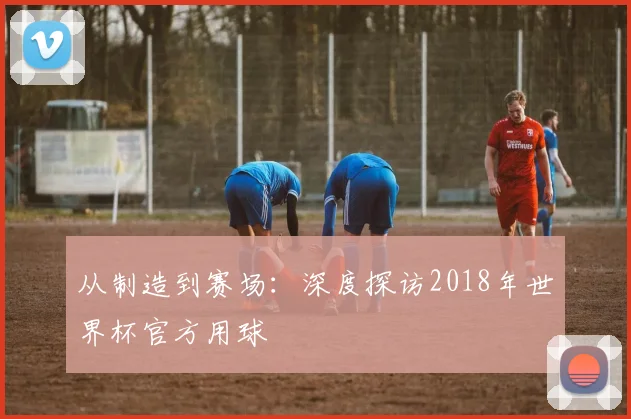 从制造到赛场：深度探访2018年世界杯官方用球
