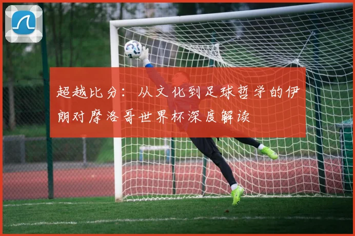 超越比分：从文化到足球哲学的伊朗对摩洛哥世界杯深度解读