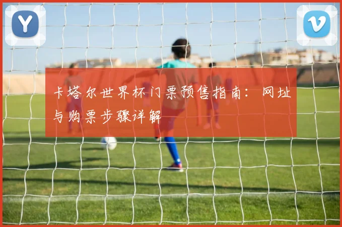 卡塔尔世界杯门票预售指南:网址与购票步骤详解