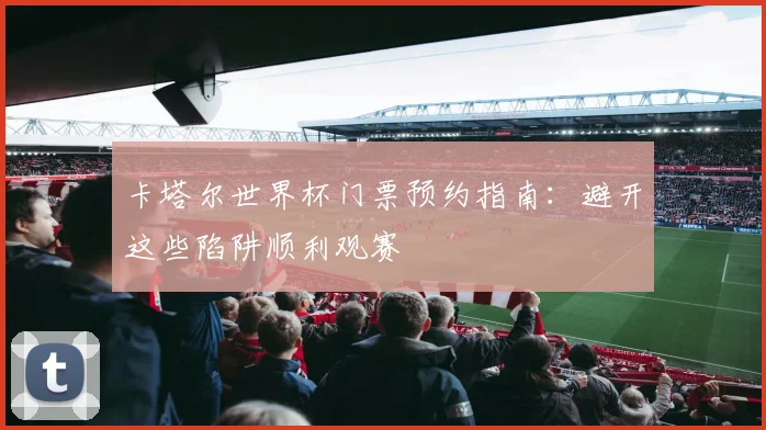 卡塔尔世界杯门票预约指南:避开这些陷阱顺利观赛