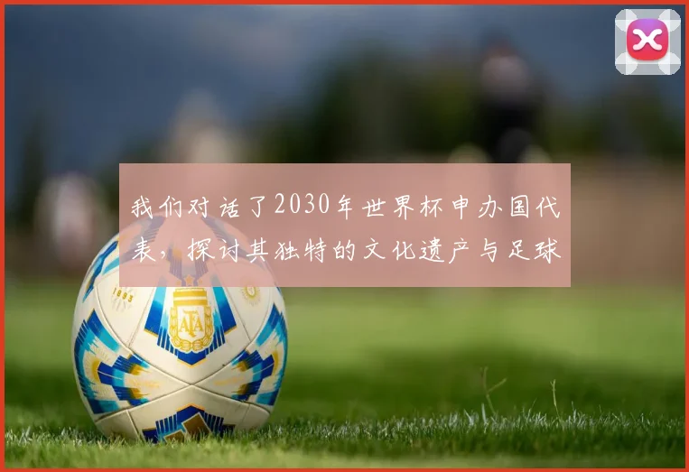 我们对话了2030年世界杯申办国代表，探讨其独特的文化遗产与足球愿景