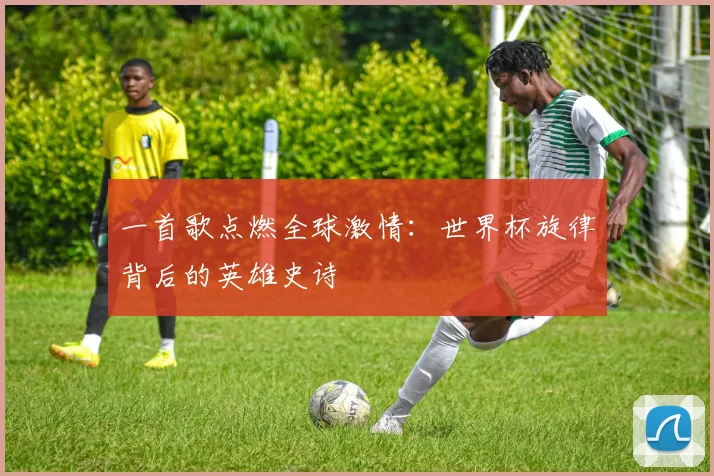 一首歌点燃全球激情：世界杯旋律背后的英雄史诗