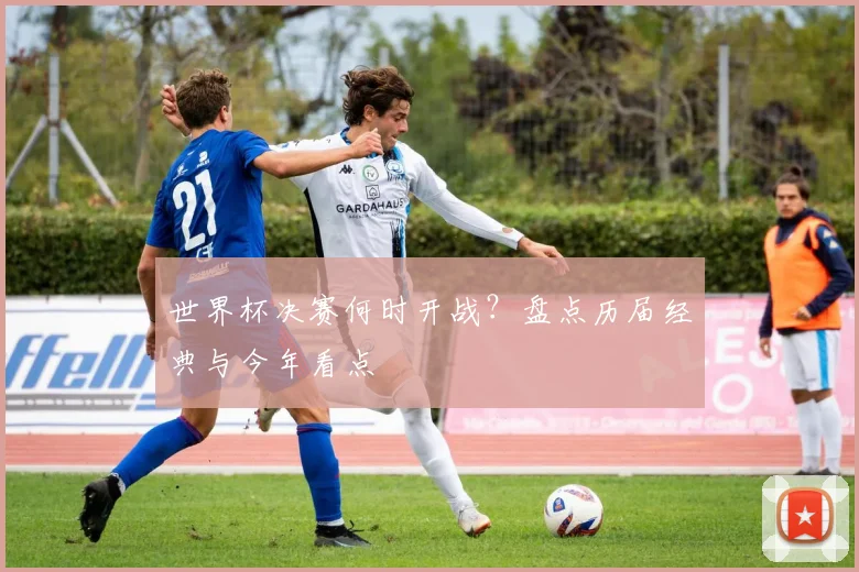 世界杯决赛何时开战？盘点历届经典与今年看点