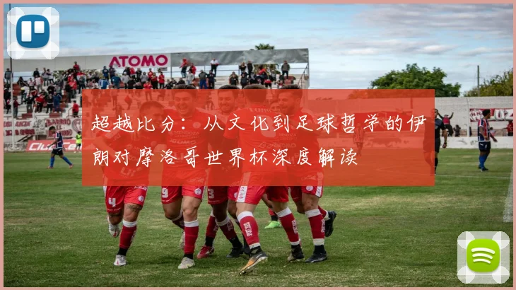 超越比分:从文化到足球哲学的伊朗对摩洛哥世界杯深度解读
