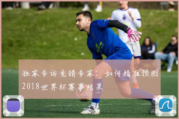 独家专访竞猜专家:如何精准预测2018世界杯赛事结果