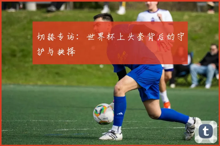 切赫专访:世界杯上头套背后的守护与抉择