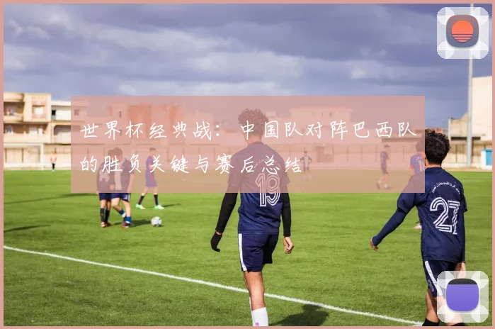 世界杯经典战:中国队对阵巴西队的胜负关键与赛后总结