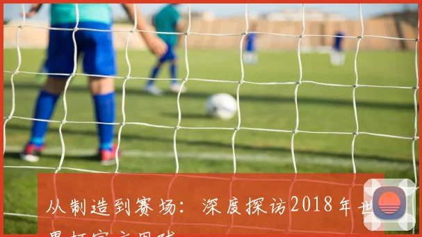 从制造到赛场:深度探访2018年世界杯官方用球