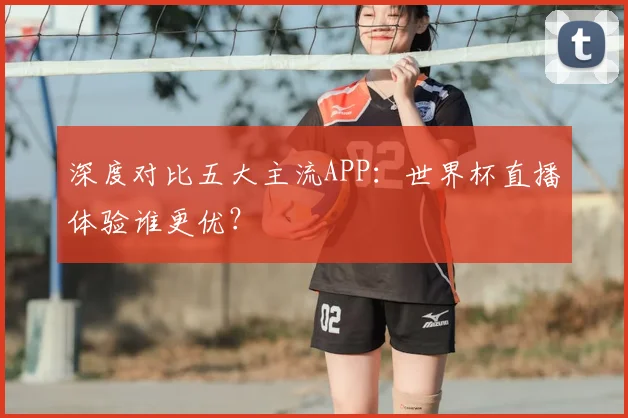 深度对比五大主流APP:世界杯直播体验谁更优?