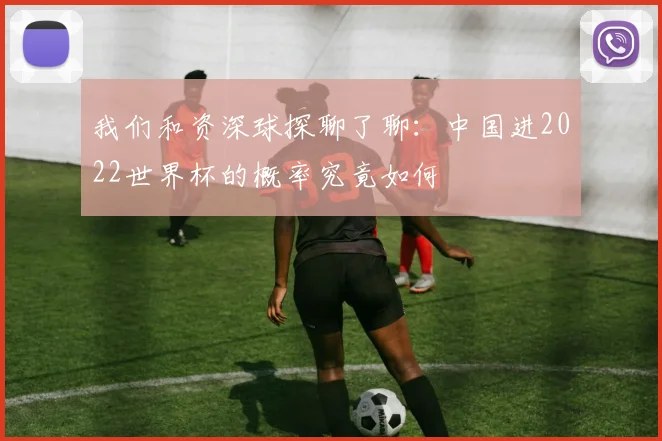 我们和资深球探聊了聊：中国进2022世界杯的概率究竟如何