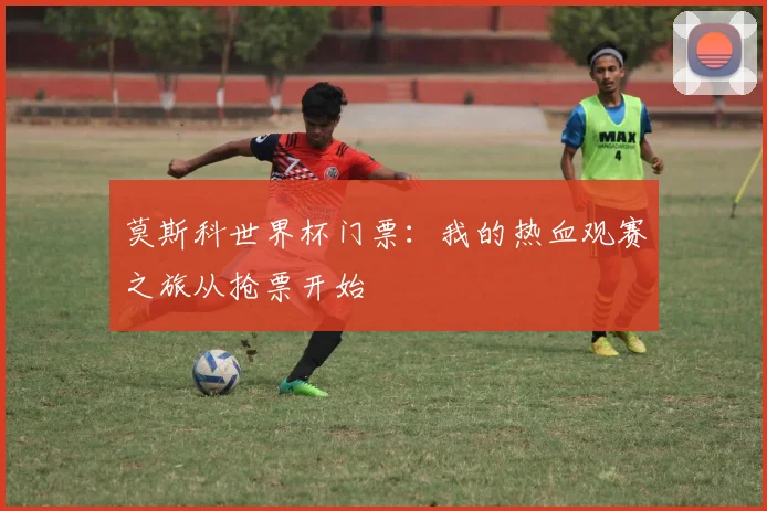 莫斯科世界杯门票：我的热血观赛之旅从抢票开始