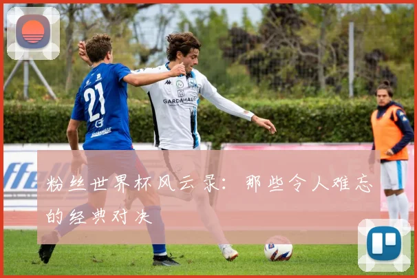 粉丝世界杯风云录：那些令人难忘的经典对决