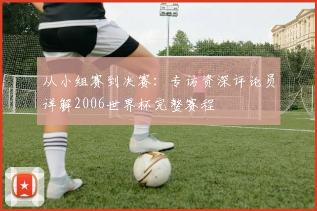 从小组赛到决赛:专访资深评论员详解2006世界杯完整赛程