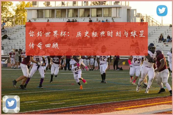 你好世界杯：历史经典时刻与球星传奇回顾