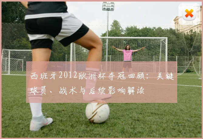 西班牙2012欧洲杯夺冠回顾：关键球员、战术与后续影响解读