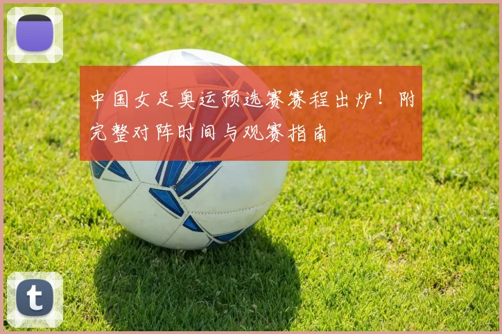 中国女足奥运预选赛赛程出炉！附完整对阵时间与观赛指南