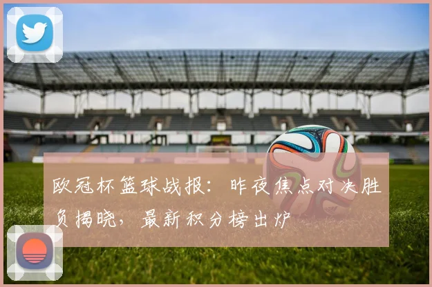 欧冠杯篮球战报:昨夜焦点对决胜负揭晓,最新积分榜出炉