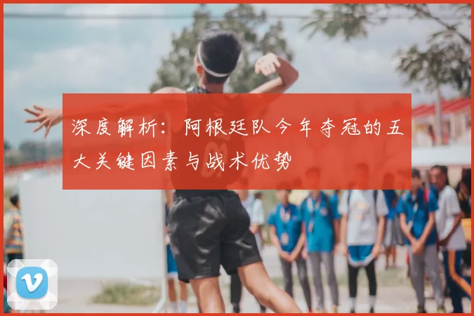 深度解析:阿根廷队今年夺冠的五大关键因素与战术优势