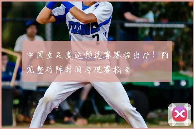 中国女足奥运预选赛赛程出炉！附完整对阵时间与观赛指南