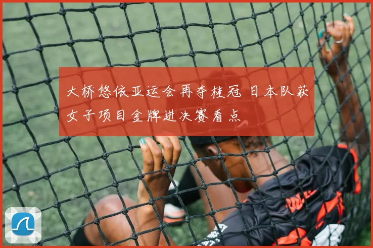 大桥悠依亚运会再夺桂冠 日本队获女子项目金牌进决赛看点