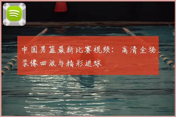 中国男篮最新比赛视频：高清全场录像回放与精彩进球