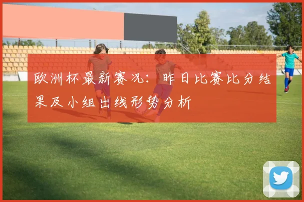 欧洲杯最新赛况：昨日比赛比分结果及小组出线形势分析