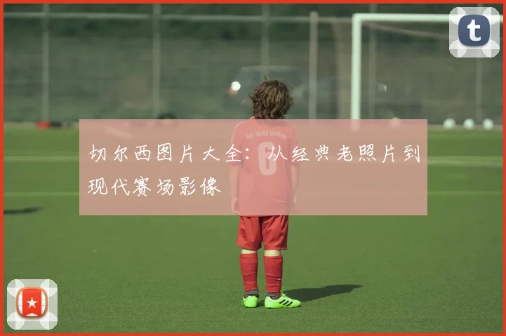 切尔西图片大全：从经典老照片到现代赛场影像