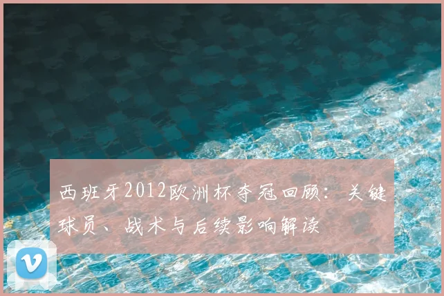 西班牙2012欧洲杯夺冠回顾：关键球员、战术与后续影响解读