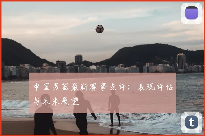 中国男篮最新赛事点评：表现评估与未来展望
