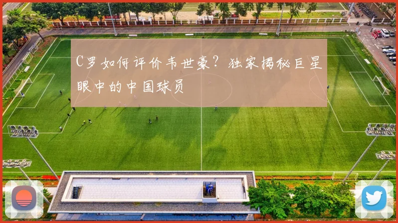 C罗如何评价韦世豪？独家揭秘巨星眼中的中国球员
