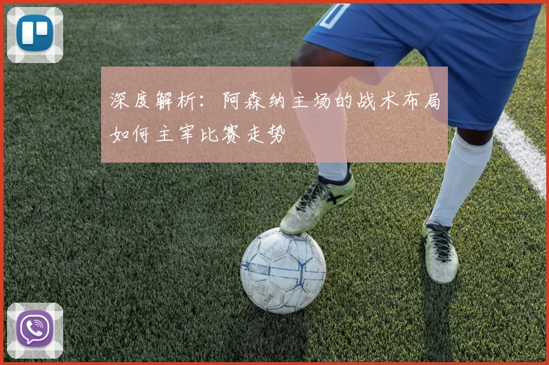 深度解析:阿森纳主场的战术布局如何主宰比赛走势