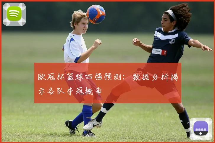 欧冠杯篮球四强预测：数据分析揭示各队夺冠概率