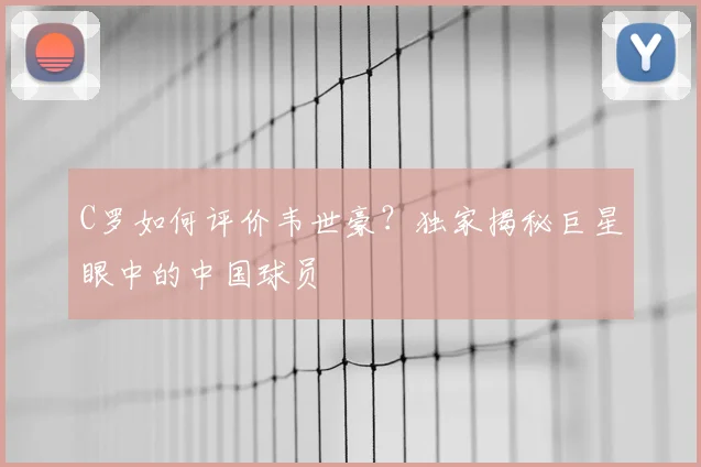 C罗如何评价韦世豪？独家揭秘巨星眼中的中国球员