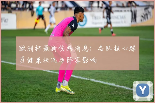 欧洲杯最新伤病消息：各队核心球员健康状况与阵容影响